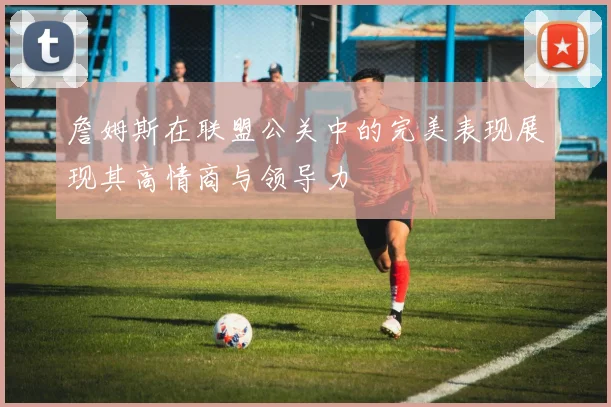 詹姆斯在联盟公关中的完美表现展现其高情商与领导力