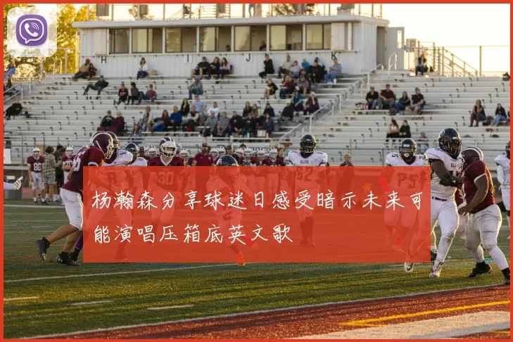 杨瀚森分享球迷日感受暗示未来可能演唱压箱底英文歌