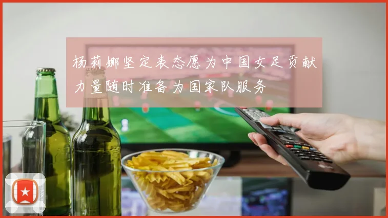 杨莉娜坚定表态愿为中国女足贡献力量随时准备为国家队服务