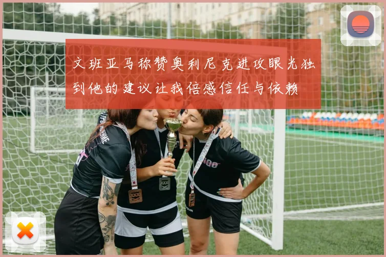 文班亚马称赞奥利尼克进攻眼光独到他的建议让我倍感信任与依赖