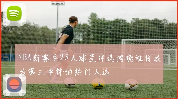 NBA新赛季25大球星评选揭晓谁将成为第三中锋的热门人选