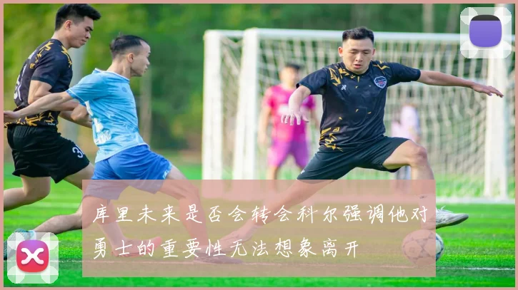 库里未来是否会转会科尔强调他对勇士的重要性无法想象离开