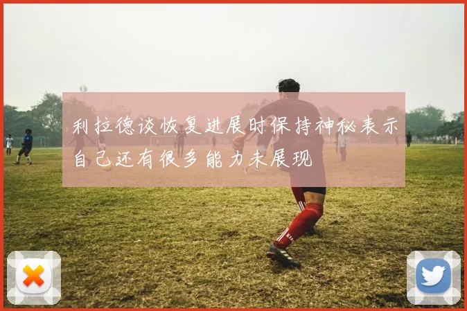 利拉德谈恢复进展时保持神秘表示自己还有很多能力未展现
