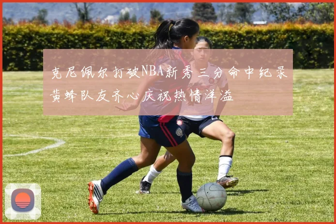 克尼佩尔打破NBA新秀三分命中纪录黄蜂队友齐心庆祝热情洋溢