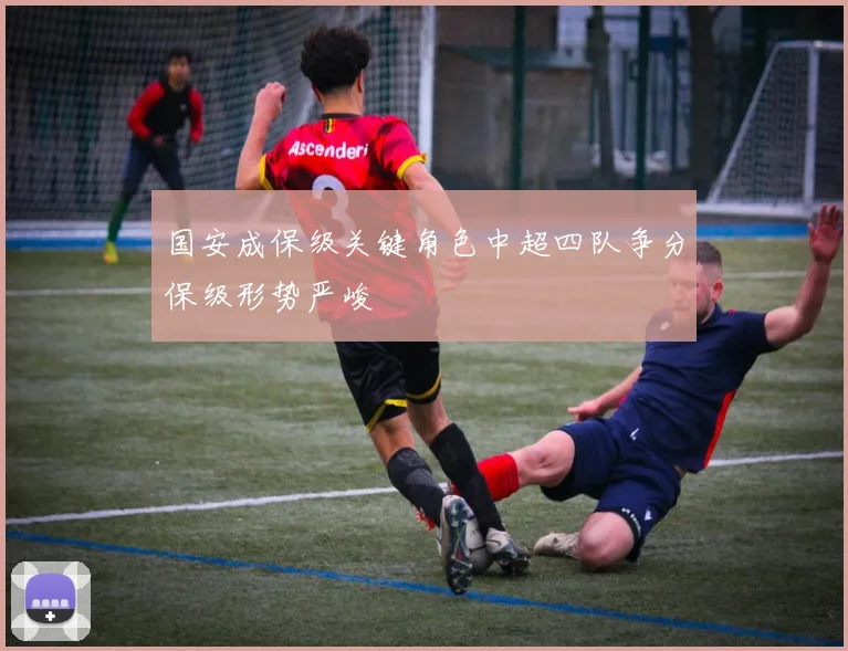 国安成保级关键角色中超四队争分保级形势严峻
