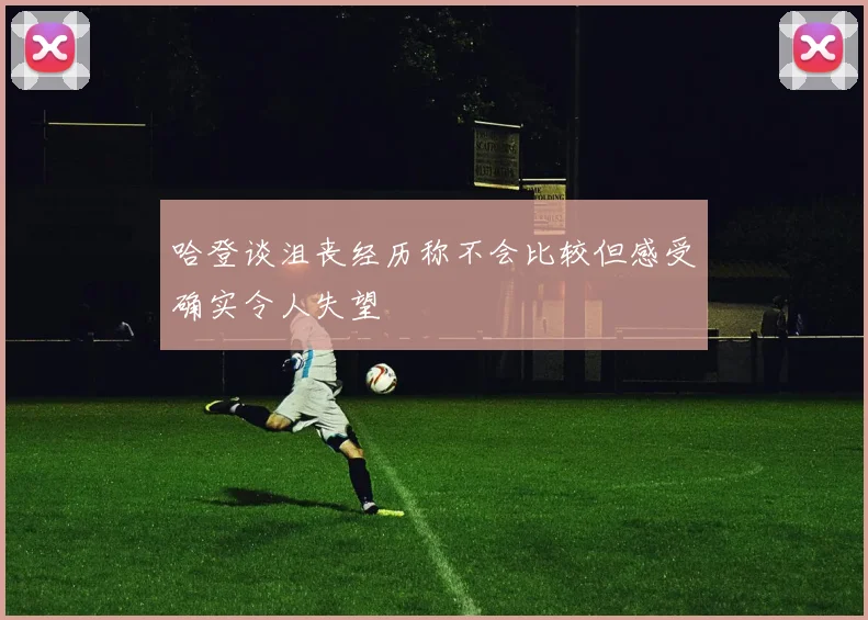 哈登谈沮丧经历称不会比较但感受确实令人失望