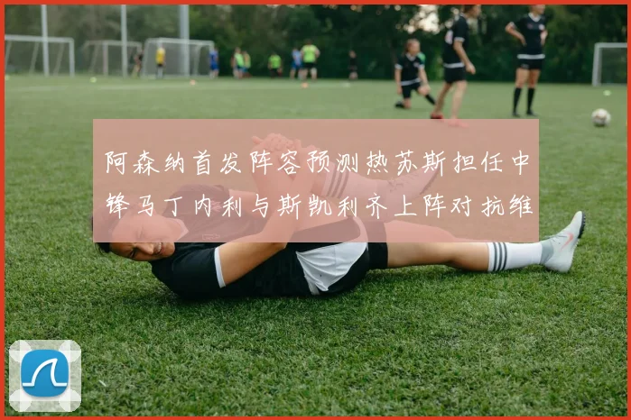 阿森纳首发阵容预测热苏斯担任中锋马丁内利与斯凯利齐上阵对抗维拉