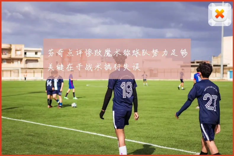 芬奇点评惨败魔术称球队努力足够关键在于战术执行失误