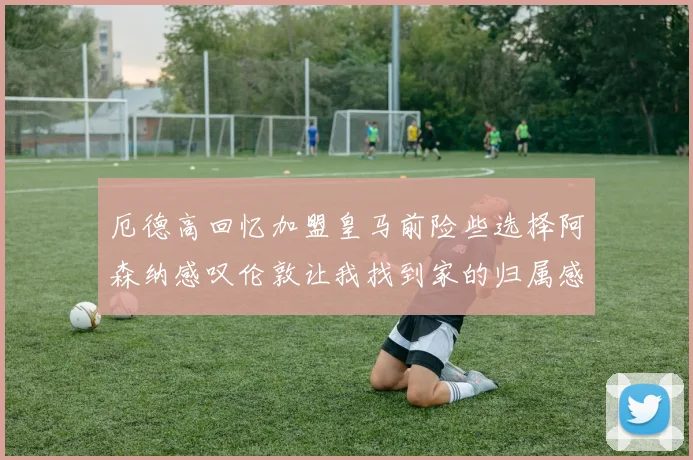 厄德高回忆加盟皇马前险些选择阿森纳感叹伦敦让我找到家的归属感