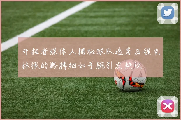 开拓者媒体人揭秘球队选秀历程克林根的胳膊细如手腕引发热议