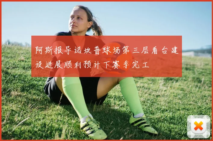 阿斯报导诺坎普球场第三层看台建设进展顺利预计下赛季完工