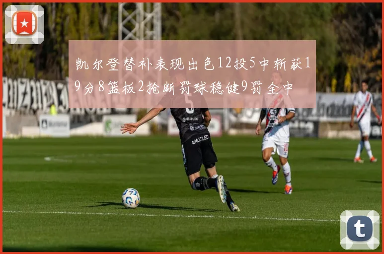 凯尔登替补表现出色12投5中斩获19分8篮板2抢断罚球稳健9罚全中