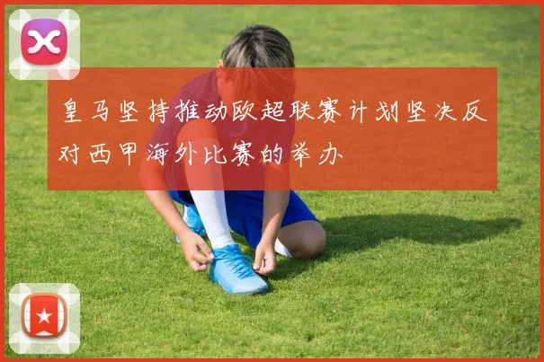 皇马坚持推动欧超联赛计划坚决反对西甲海外比赛的举办