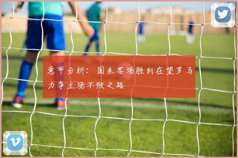 意甲分析：国米客场胜利在望罗马力争主场不败之路